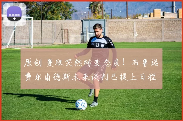 原创 曼联突然转变态度！布鲁诺・费尔南德斯未来谈判已提上日程