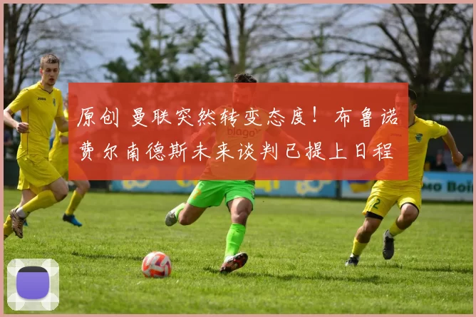 原创 曼联突然转变态度！布鲁诺・费尔南德斯未来谈判已提上日程