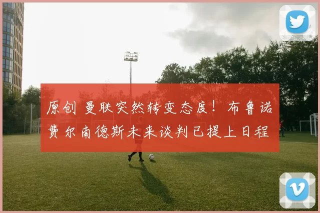 原创 曼联突然转变态度！布鲁诺・费尔南德斯未来谈判已提上日程