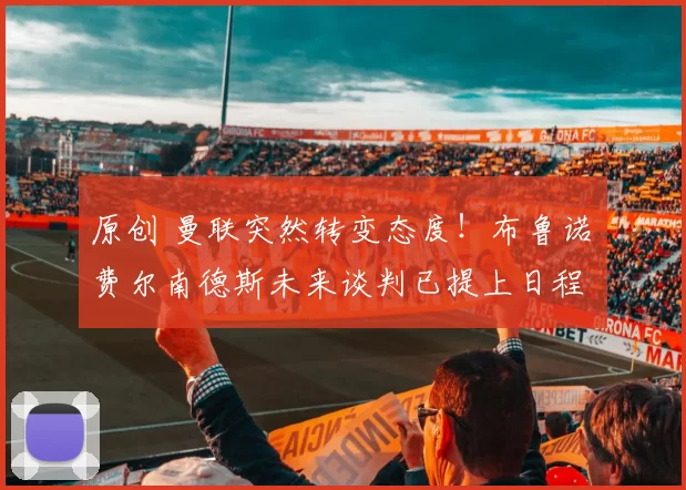 原创 曼联突然转变态度！布鲁诺・费尔南德斯未来谈判已提上日程