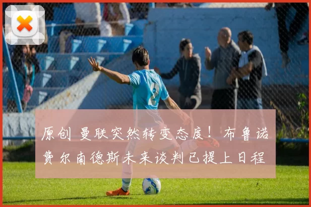 原创 曼联突然转变态度！布鲁诺・费尔南德斯未来谈判已提上日程