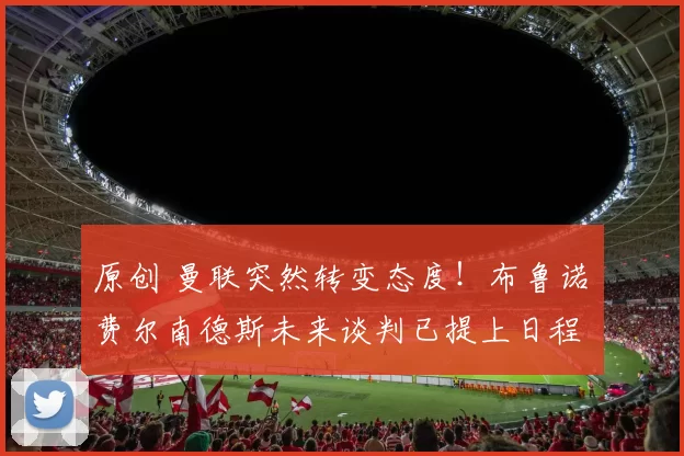 原创 曼联突然转变态度！布鲁诺・费尔南德斯未来谈判已提上日程