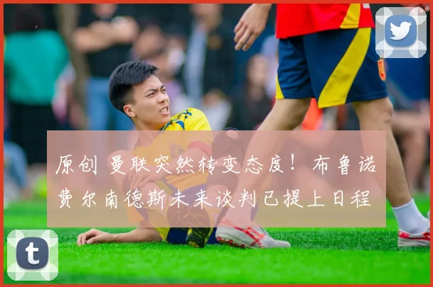 原创 曼联突然转变态度！布鲁诺・费尔南德斯未来谈判已提上日程