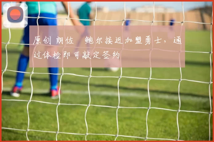 原创 朗佐・鲍尔接近加盟勇士，通过体检即可敲定签约