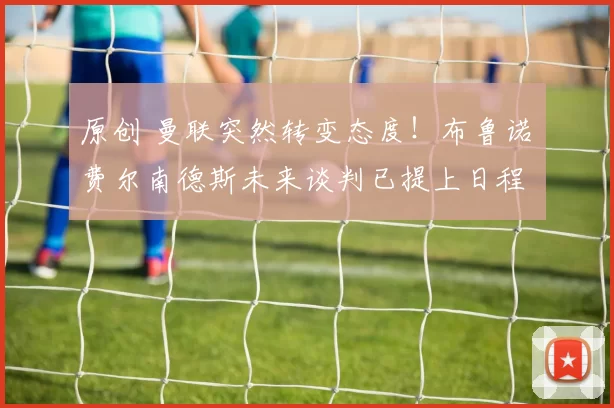 原创 曼联突然转变态度！布鲁诺・费尔南德斯未来谈判已提上日程