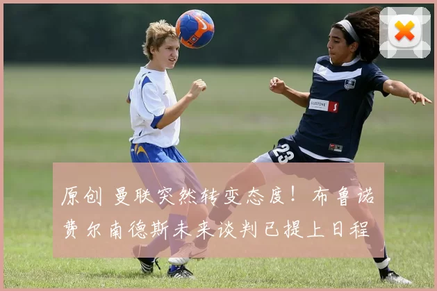 原创 曼联突然转变态度！布鲁诺・费尔南德斯未来谈判已提上日程