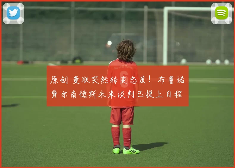 原创 曼联突然转变态度！布鲁诺・费尔南德斯未来谈判已提上日程