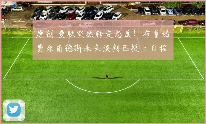 原创 曼联突然转变态度！布鲁诺・费尔南德斯未来谈判已提上日程