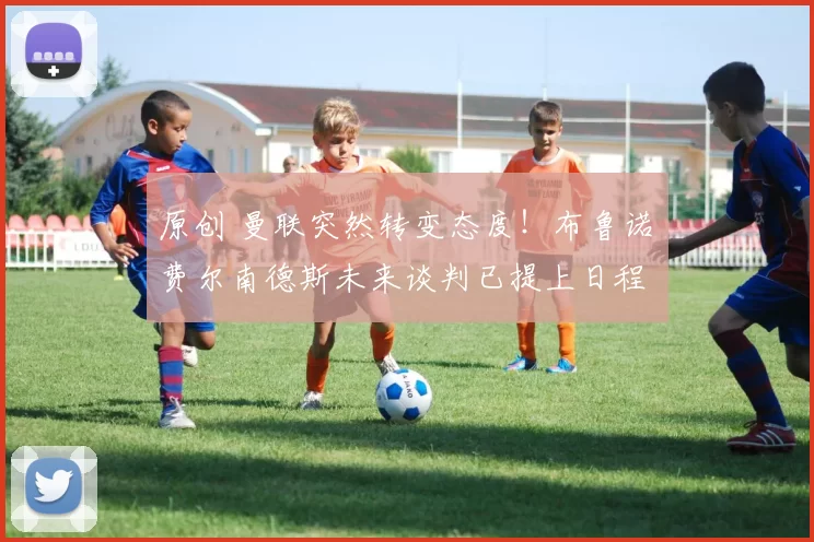 原创 曼联突然转变态度！布鲁诺・费尔南德斯未来谈判已提上日程