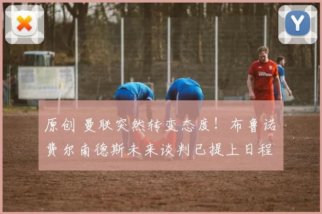 原创 曼联突然转变态度！布鲁诺・费尔南德斯未来谈判已提上日程