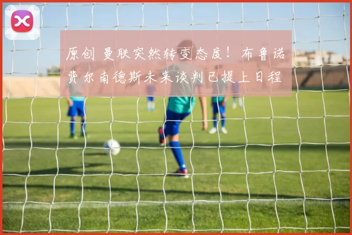 原创 曼联突然转变态度!布鲁诺・费尔南德斯未来谈判已提上日程