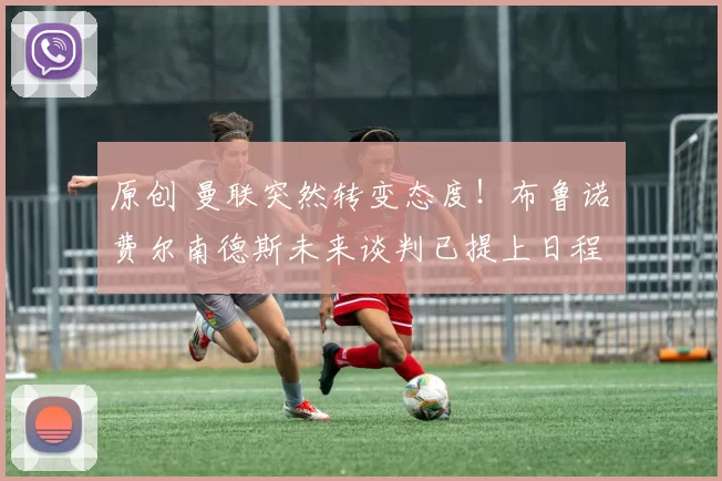 原创 曼联突然转变态度！布鲁诺・费尔南德斯未来谈判已提上日程