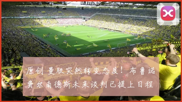 原创 曼联突然转变态度！布鲁诺・费尔南德斯未来谈判已提上日程