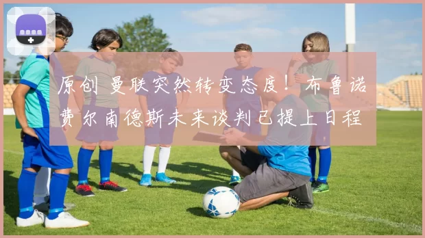 原创 曼联突然转变态度！布鲁诺・费尔南德斯未来谈判已提上日程