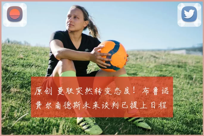 原创 曼联突然转变态度！布鲁诺・费尔南德斯未来谈判已提上日程