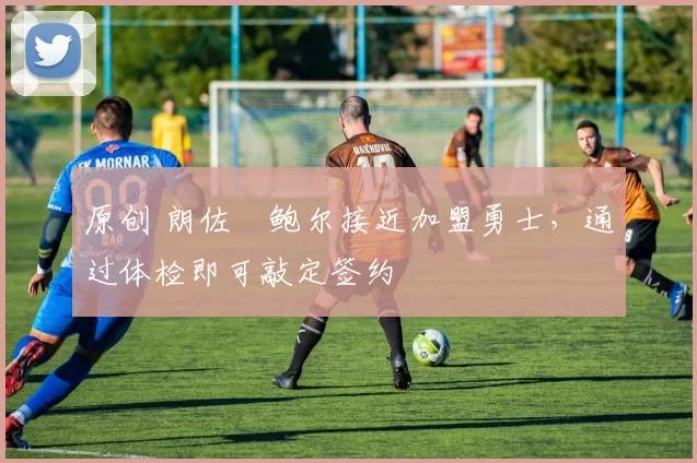 原创 朗佐・鲍尔接近加盟勇士，通过体检即可敲定签约