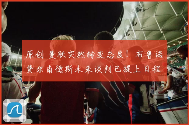 原创 曼联突然转变态度！布鲁诺・费尔南德斯未来谈判已提上日程