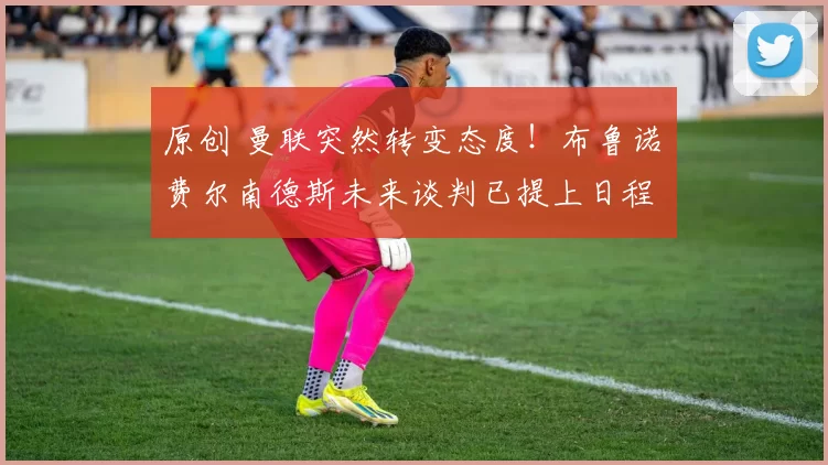 原创 曼联突然转变态度！布鲁诺・费尔南德斯未来谈判已提上日程