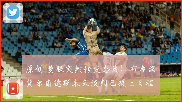 原创 曼联突然转变态度！布鲁诺・费尔南德斯未来谈判已提上日程