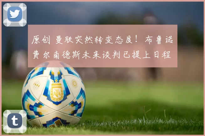 原创 曼联突然转变态度！布鲁诺・费尔南德斯未来谈判已提上日程