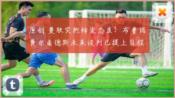 原创 曼联突然转变态度!布鲁诺・费尔南德斯未来谈判已提上日程