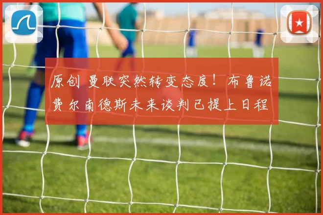 原创 曼联突然转变态度！布鲁诺・费尔南德斯未来谈判已提上日程