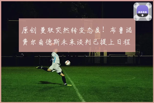 原创 曼联突然转变态度！布鲁诺・费尔南德斯未来谈判已提上日程