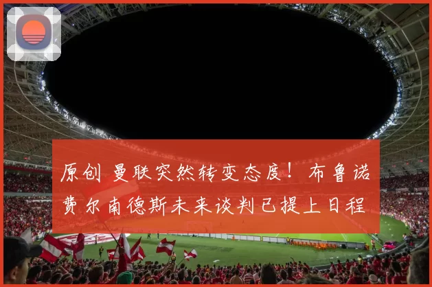 原创 曼联突然转变态度！布鲁诺・费尔南德斯未来谈判已提上日程