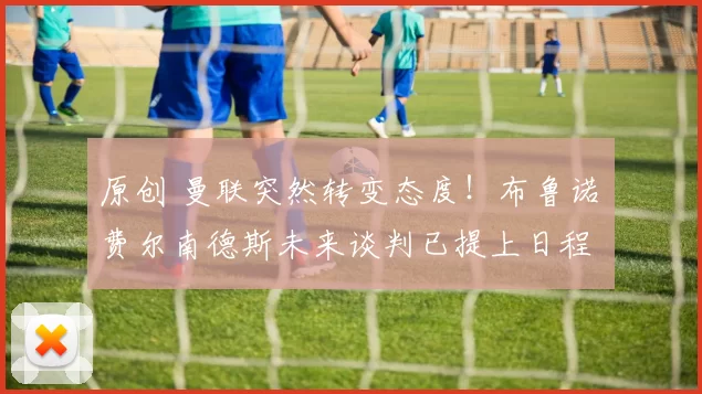 原创 曼联突然转变态度！布鲁诺・费尔南德斯未来谈判已提上日程