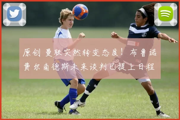 原创 曼联突然转变态度！布鲁诺・费尔南德斯未来谈判已提上日程