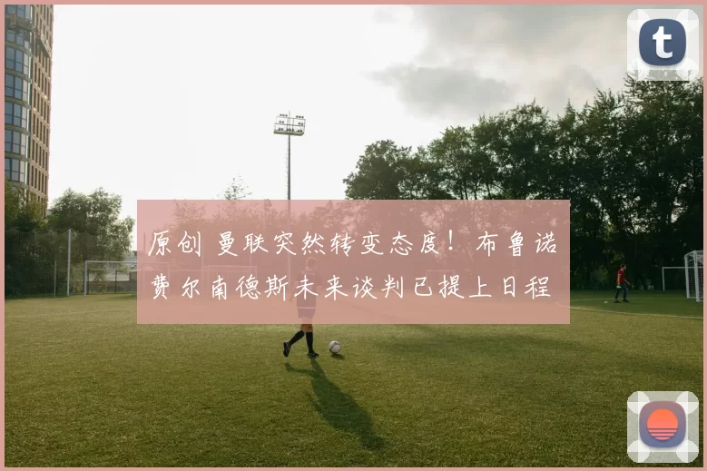 原创 曼联突然转变态度！布鲁诺・费尔南德斯未来谈判已提上日程