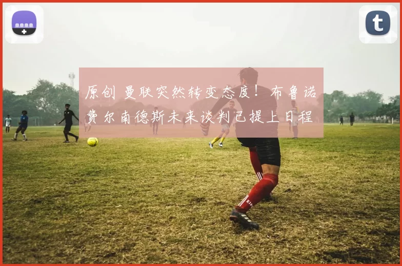 原创 曼联突然转变态度！布鲁诺・费尔南德斯未来谈判已提上日程