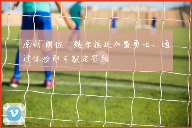 原创 朗佐・鲍尔接近加盟勇士，通过体检即可敲定签约