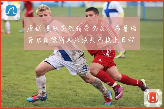 原创 曼联突然转变态度!布鲁诺・费尔南德斯未来谈判已提上日程