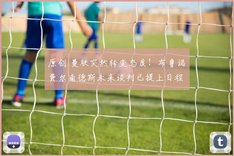 原创 曼联突然转变态度！布鲁诺・费尔南德斯未来谈判已提上日程