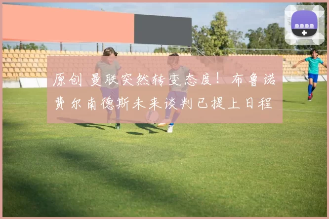 原创 曼联突然转变态度！布鲁诺・费尔南德斯未来谈判已提上日程