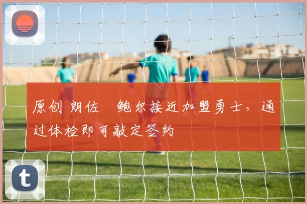 原创 朗佐・鲍尔接近加盟勇士，通过体检即可敲定签约