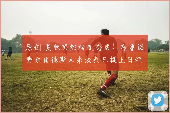 原创 曼联突然转变态度！布鲁诺・费尔南德斯未来谈判已提上日程