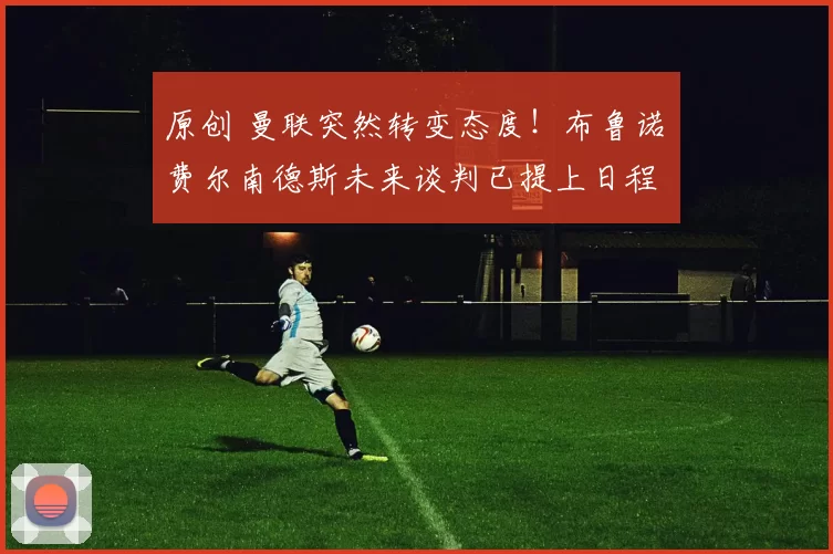 原创 曼联突然转变态度！布鲁诺・费尔南德斯未来谈判已提上日程