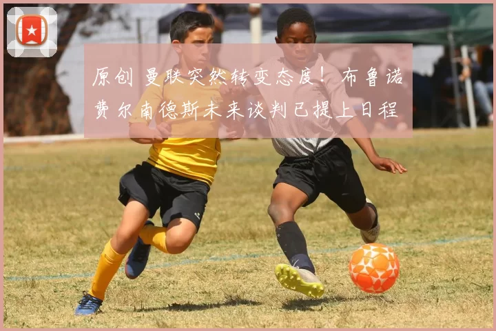 原创 曼联突然转变态度！布鲁诺・费尔南德斯未来谈判已提上日程