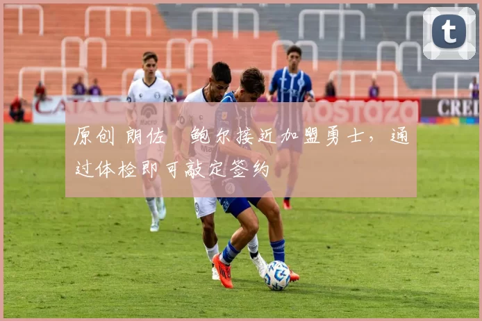 原创 朗佐・鲍尔接近加盟勇士，通过体检即可敲定签约