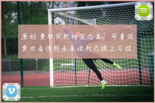 原创 曼联突然转变态度！布鲁诺・费尔南德斯未来谈判已提上日程