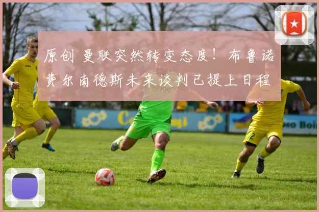 原创 曼联突然转变态度！布鲁诺・费尔南德斯未来谈判已提上日程