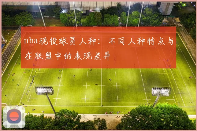 nba现役球员人种：不同人种特点与在联盟中的表现差异