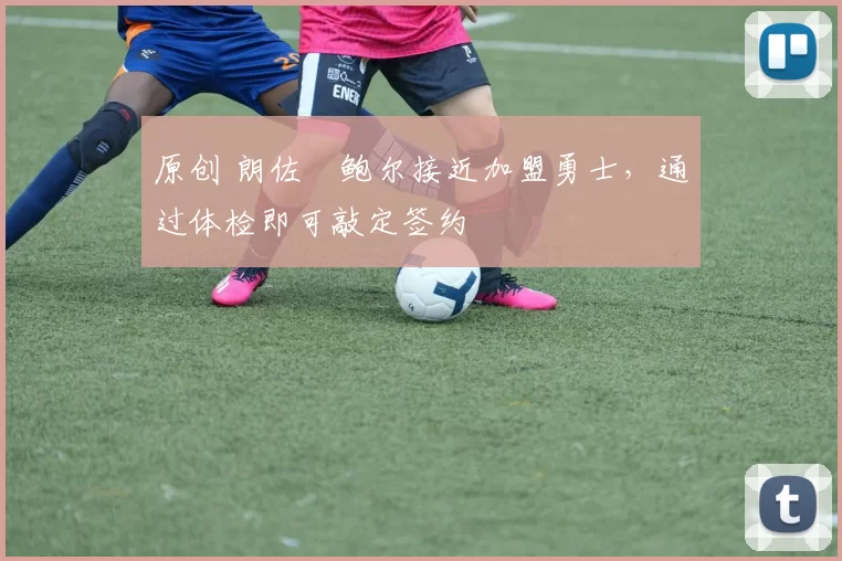 原创 朗佐・鲍尔接近加盟勇士，通过体检即可敲定签约