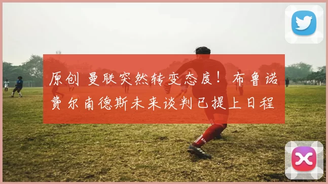 原创 曼联突然转变态度！布鲁诺・费尔南德斯未来谈判已提上日程