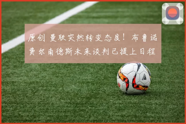 原创 曼联突然转变态度！布鲁诺・费尔南德斯未来谈判已提上日程