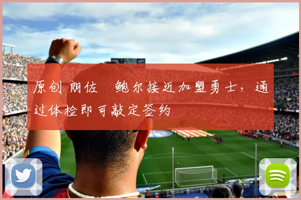 原创 朗佐・鲍尔接近加盟勇士，通过体检即可敲定签约