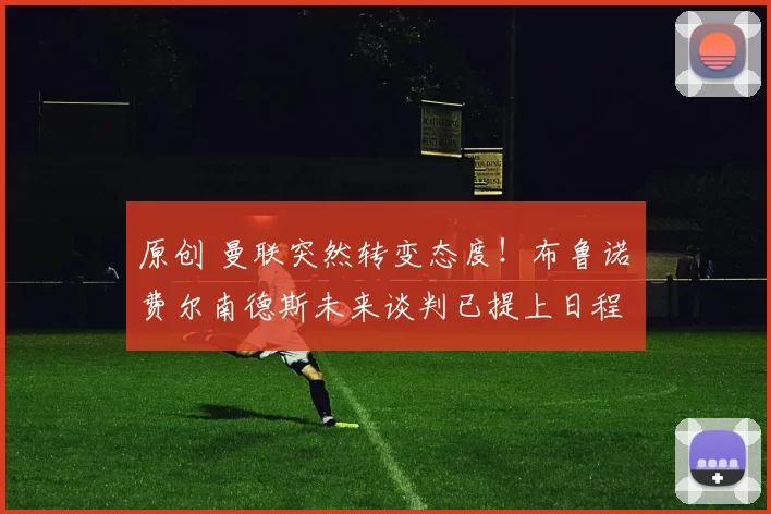 原创 曼联突然转变态度！布鲁诺・费尔南德斯未来谈判已提上日程