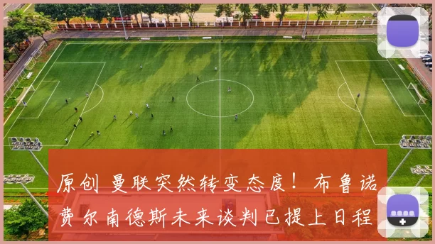 原创 曼联突然转变态度！布鲁诺・费尔南德斯未来谈判已提上日程